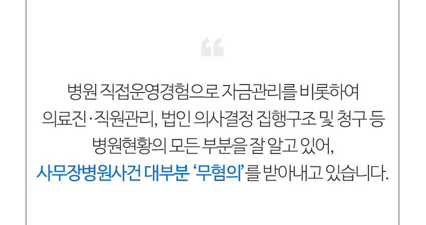 병원 직접운영경험으로 자금관리를 비롯하여 의료진,직원관리,법인의사결정 집행구조 및 청구 등 병원현황의 모든 부분을 잘 알고 있어, 사무장병원사건 대부분 무혐의를 받아내고 있습니다